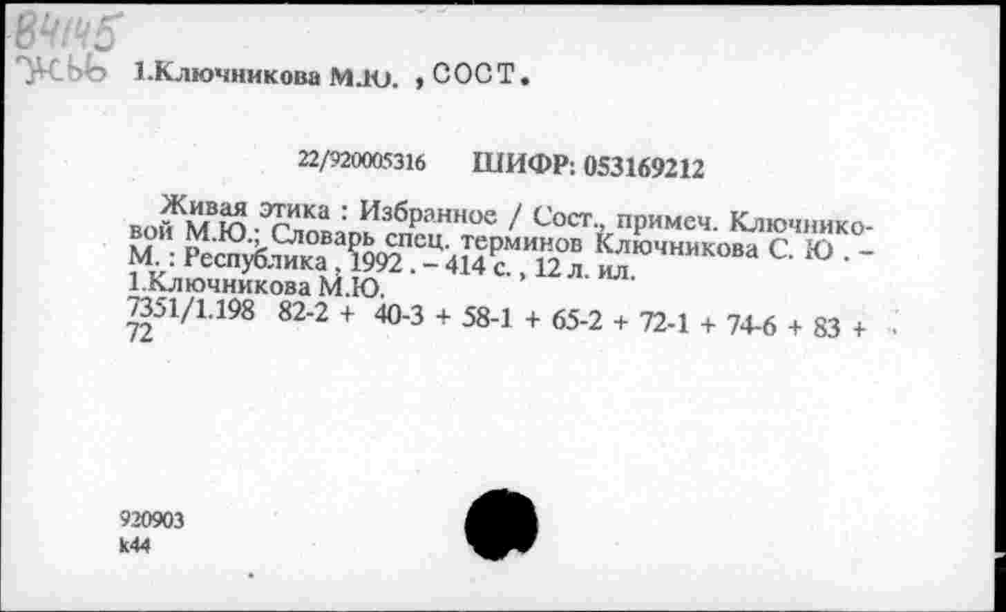 ﻿еч1ч5
*У ЬЬ 1. Ключникова М.Ю. > СОСТ.
22/920005316 ШИФР: 053169212
вой^М Ю ИзбРанное / Сост примеч. Ключнико-М : “	*£“•«“>■<»» СЮ -
1.Ключникова М.Ю,
^51/1.198 82-2 + 40-3 + 58-1 + 65-2 + 72-1 + 74-6 + 83 + •
920903 к44